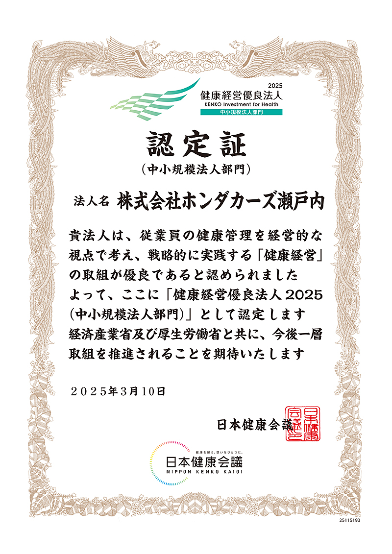 認定証(中小規模法人部門) 法人名 株式会社ホンダカーズ瀬戸内 貴法人は、従業員の健康管理を経営的な視点で考え、戦略的に実践する「健康経営」の取組が優良であると認められました よって、ここに「健康経営優良法人 2025(中小規模法人部門)」と認定します 経済産業省及び厚生労働省と共に、今後一層取組を推進されることを期待いたします 2025年3月10日 日本健康会議
