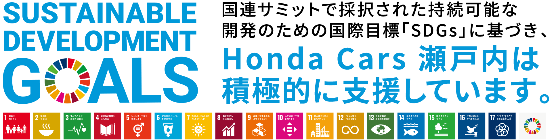 SUSTAINABLE DEVELOPMENT GOALS 国連サミットで採択された持続可能な開発のための国際目標「SDGs」に基づき、Honda Cars瀬戸内は積極的に支援しています。