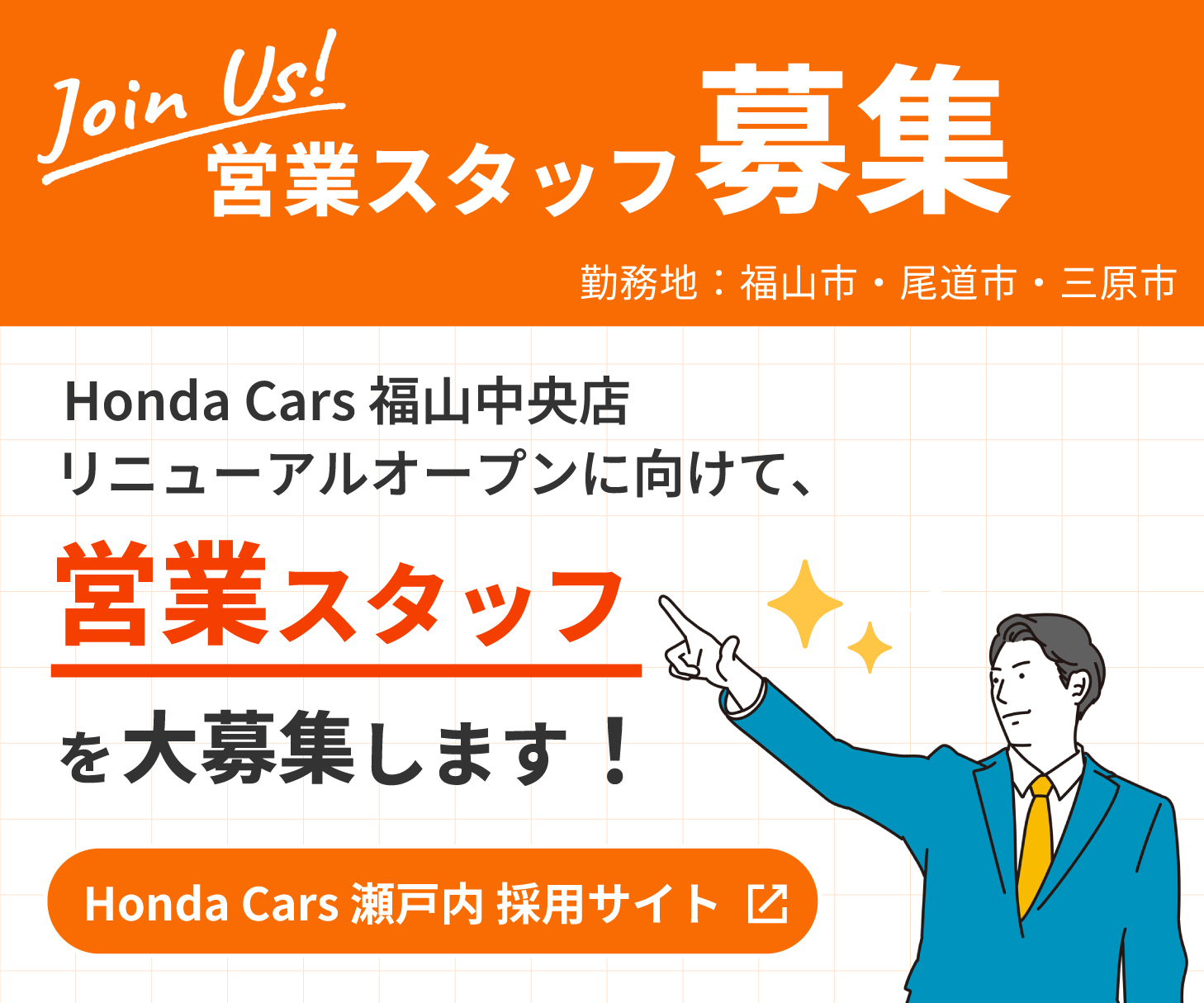 Join Us!営業スタッフ募集 Honda Cars 福山中央店リニューアルオープンに向けて営業スタッフを大募集します！ Honda Cars 瀬戸内 採用サイト 勤務地：福山市・尾道市・三原市