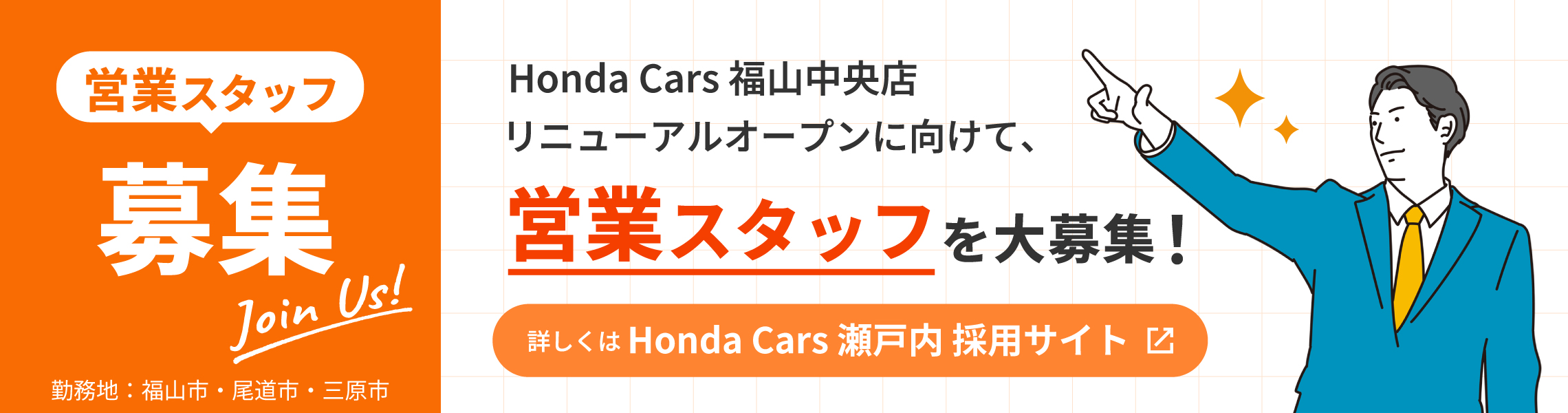 Join Us!営業スタッフ募集 Honda Cars 福山中央店リニューアルオープンに向けて営業スタッフを大募集！ 詳しくはHonda Cars 瀬戸内 採用サイト 勤務地：福山市・尾道市・三原市