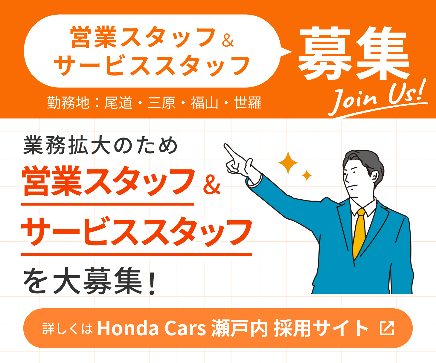 Join Us!Honda Cars 瀬戸内　尾道店、三原店、福山北店、福山中央店、世羅店　業務拡大のため営業スタッフ＆サービススタッフを大募集！ 詳しくはHonda Cars 瀬戸内 採用サイトまで