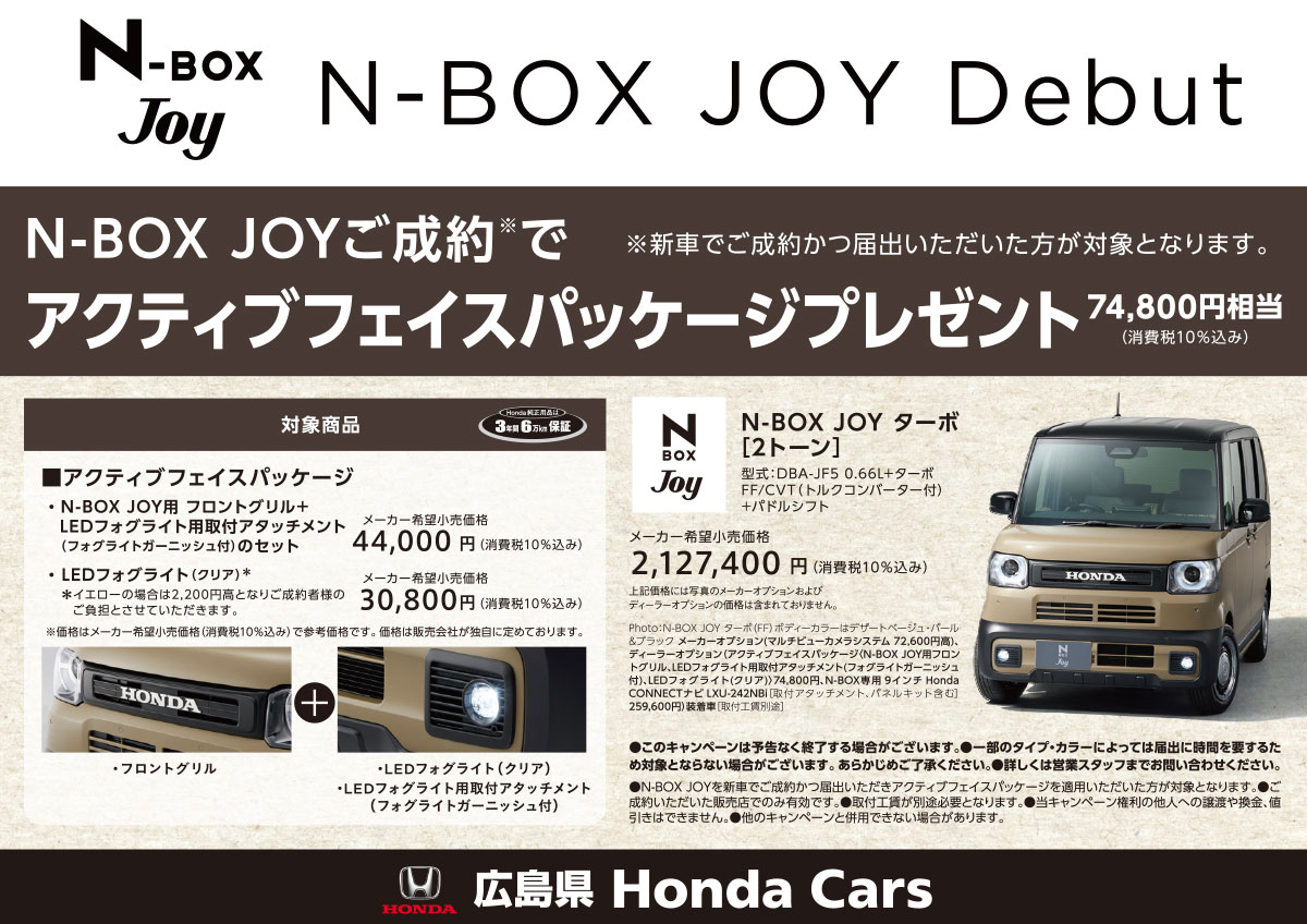 N-BOX JOY Debut N-BOX JOYご成約でアクティブフェイスパッケージプレゼント 74,800円相当(消費税10％込み) 新車でご成約かつ届出いただいた方が対象となります。