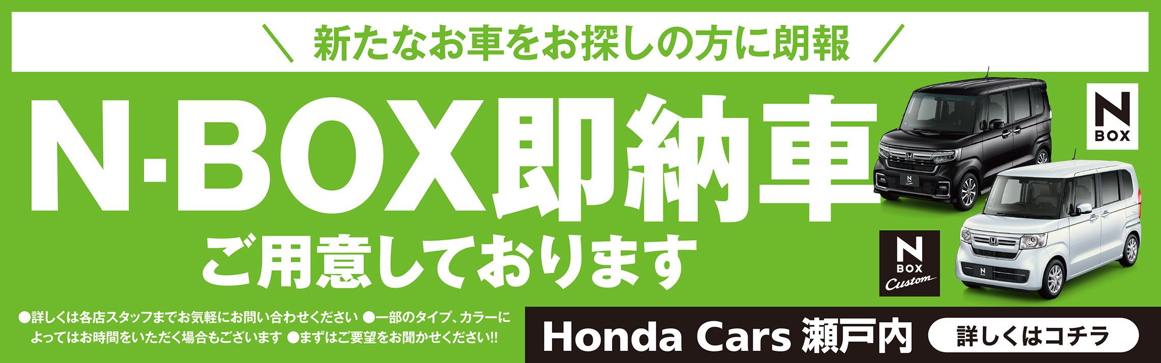 新たなお車をお探しの方に朗報 N-BOX即納車ご用意しております 詳しくは各店スタッフまでお気軽にお問い合わせください 一部のタイプ、カラーによってはお時間をいただく場合もございます まずはご要望をお聞かせください!! N-BOX N-BOX Custom 詳しくはコチラ Honda Cars 瀬戸内