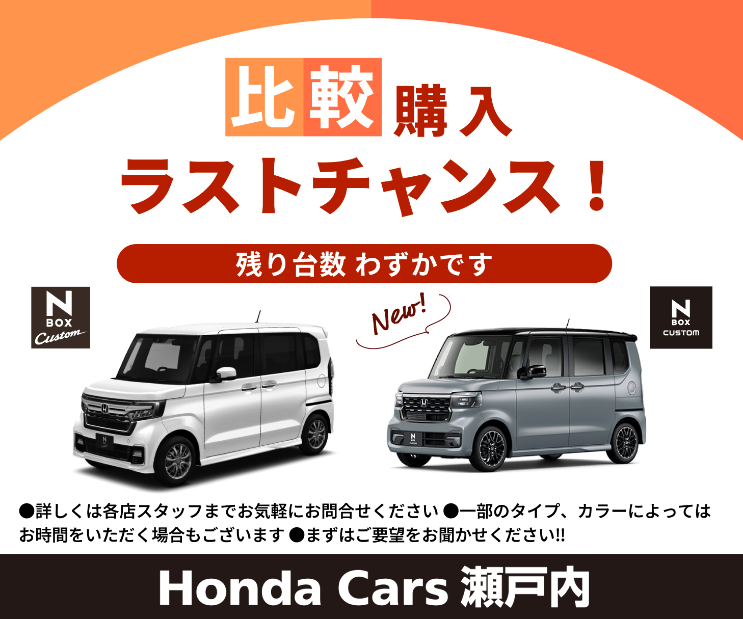 比較購入ラストチャンス！残り台数わずかです  詳しくは各店スタッフまでお気軽にお問い合わせください 一部のタイプ、カラーによってはお時間をいただく場合もございます まずはご要望をお聞かせください!! N-BOX Custom 新型N-BOX Custom New! Honda Cars 瀬戸内