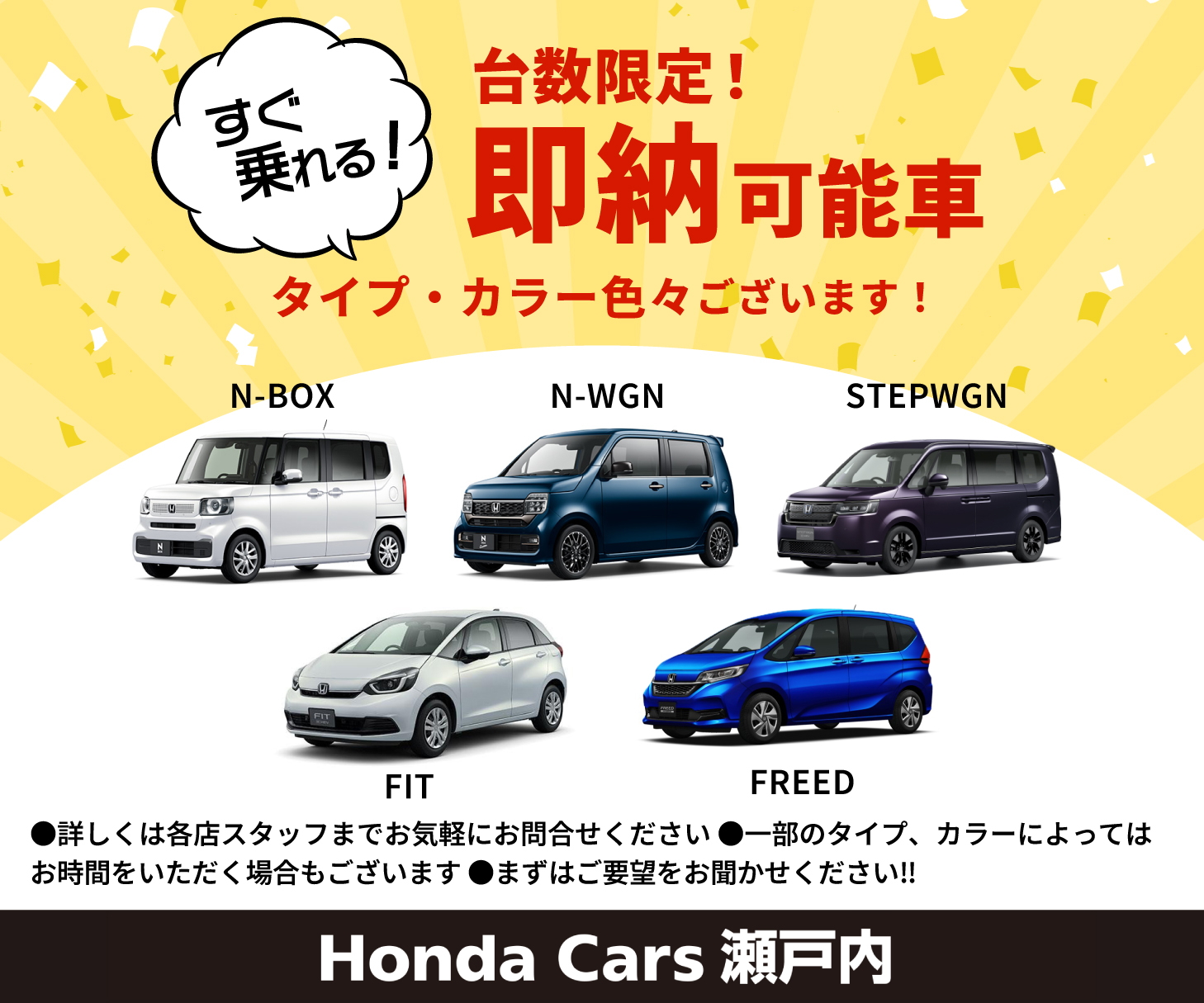 すぐ乗れる！台数限定！即納可能車 タイプ・カラー 色々ございます！ N-BOX N-WGN STEPWGN FIT FREED 詳しくは各店スタッフまでお気軽にお問合せください 一部のタイプ、カラーによってはお時間をいただく場合もございます まずはご要望をお聞かせください!! Honda Cars 瀬戸内
